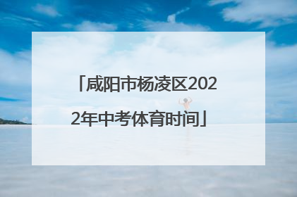 咸阳市杨凌区2022年中考体育时间
