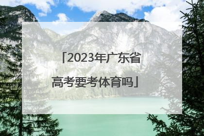 「2023年广东省高考要考体育吗」2023年广东省高考新动向
