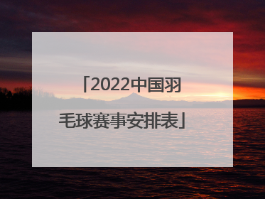 「2022中国羽毛球赛事安排表」2022羽毛球中国公开赛安排表